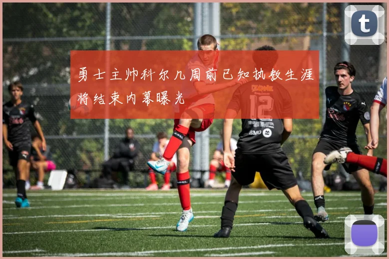 勇士主帅科尔几周前已知执教生涯将结束内幕曝光