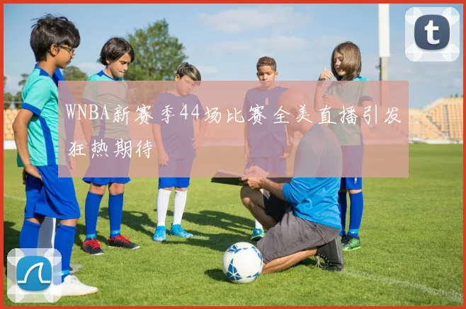 WNBA新赛季44场比赛全美直播引发狂热期待