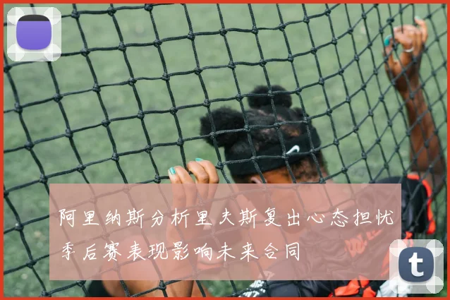 阿里纳斯分析里夫斯复出心态担忧季后赛表现影响未来合同