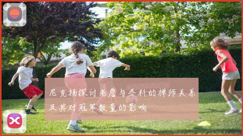 尼克杨探讨老詹与乔科的禅师关系及其对冠军数量的影响