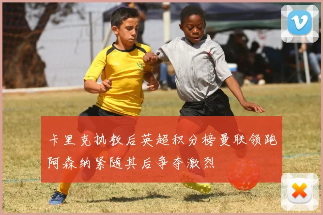 卡里克执教后英超积分榜曼联领跑阿森纳紧随其后争夺激烈