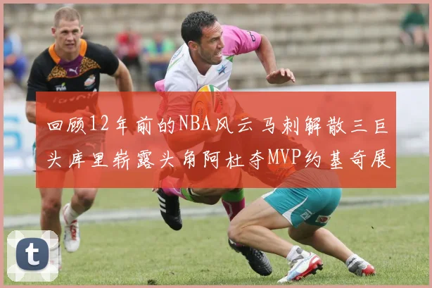 回顾12年前的NBA风云马刺解散三巨头库里崭露头角阿杜夺MVP约基奇展现天赋