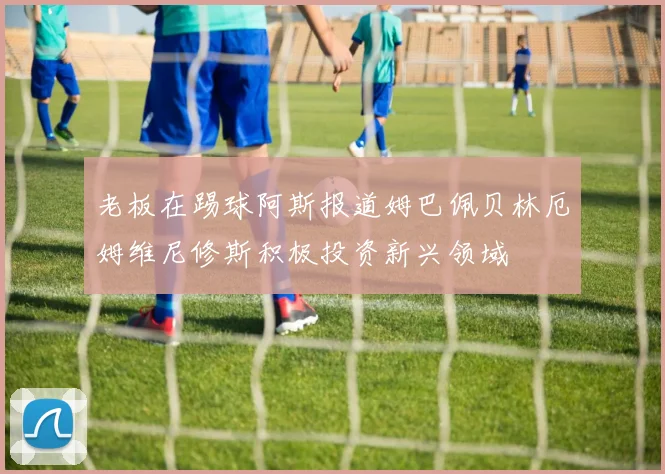 老板在踢球阿斯报道姆巴佩贝林厄姆维尼修斯积极投资新兴领域