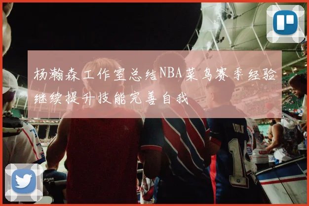 杨瀚森工作室总结NBA菜鸟赛季经验继续提升技能完善自我
