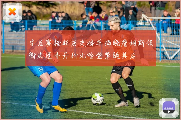 季后赛抢断历史榜单揭晓詹姆斯领衔皮蓬乔丹科比哈登紧随其后