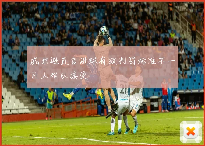 威尔逊直言进球有效判罚标准不一让人难以接受