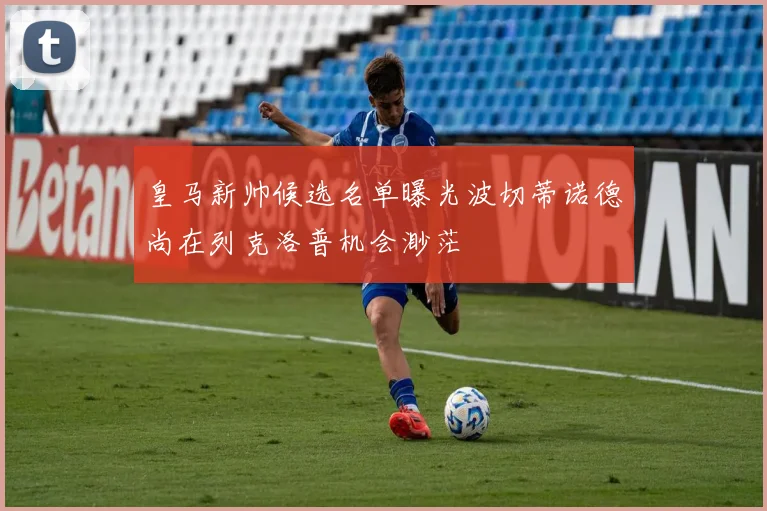 皇马新帅候选名单曝光波切蒂诺德尚在列克洛普机会渺茫