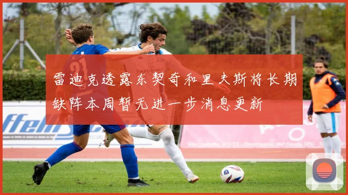 雷迪克透露东契奇和里夫斯将长期缺阵本周暂无进一步消息更新