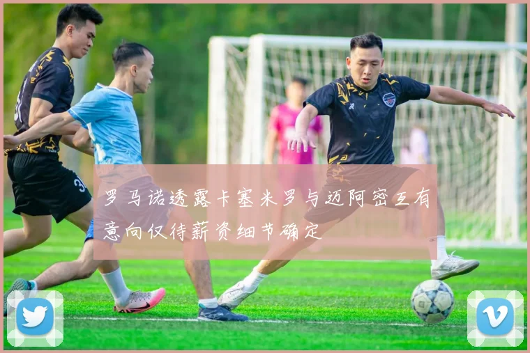 罗马诺透露卡塞米罗与迈阿密互有意向仅待薪资细节确定
