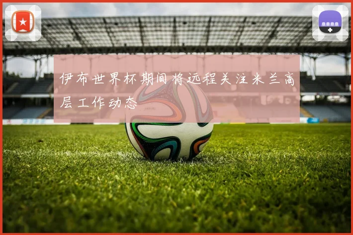 伊布世界杯期间将远程关注米兰高层工作动态