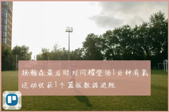 杨瀚森最后时刻闪耀登场1分钟有氧运动收获1个篮板数据进账